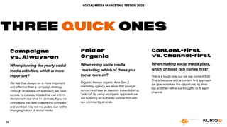 SOCIAL MEDIA MARKETING TRENDS 2022
Campaigns
vs. Always-on
When planning the yearly social
media activities, which is more
important?
We feel that always-on is more important
and effective than a campaign strategy.
Through an always-on approach, we have
access to consistent data that can inform
decisions in real time. In contrast, If you run
campaigns the data collected to compare
and contrast may not be usable due to the
changing nature of social media.
Paid or
Organic
When doing social media
marketing, which of these you
focus more on?
Organic. Always organic. As a Gen Z
marketing agency, we know that younger
consumers have an aversion towards being
“sold to”. By using an organic approach we
are fostering an authentic connection with
our community at scale.
Content-first
vs. Channel-first
When making social media plans,
which of these two comes first?
This is a tough one, but we say content first!
This is because with a content first approach
we give ourselves the opportunity to think
big and then refine our thoughts to fit each
channel.
THREE QUICK ONES
36
 