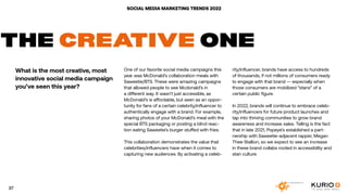 SOCIAL MEDIA MARKETING TRENDS 2022
THE CREATIVE ONE
What is the most creative, most
innovative social media campaign
you’ve seen this year?
One of our favorite social media campaigns this
year was McDonald’s collaboration meals with
Saweetie/BTS. These were amazing campaigns
that allowed people to see Mcdonald’s in
a different way. It wasn’t just accessible, as
McDonald’s is affordable, but seen as an oppor-
tunity for fans of a certain celebrity/influencer to
authentically engage with a brand. For example,
sharing photos of your McDonald’s meal with the
special BTS packaging or posting a blind reac-
tion eating Saweetie’s burger stuffed with fries.
This collaboration demonstrates the value that
celebrities/influencers have when it comes to
capturing new audiences. By activating a celeb-
rity/influencer, brands have access to hundreds
of thousands, if not millions of consumers ready
to engage with that brand — especially when
those consumers are mobilized “stans” of a
certain public figure.
In 2022, brands will continue to embrace celeb-
rity/influencers for future product launches and
tap into thriving communities to grow brand
awareness and increase sales. Telling is the fact
that in late 2021, Popeye’s established a part-
nership with Saweetie-adjacent rapper, Megan
Thee Stallion, so we expect to see an increase
in these brand collabs rooted in accessibility and
stan culture.
37
 