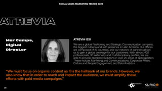 ”We must focus on organic content as it is the hallmark of our brands. However, we
also know that in order to reach and impact the audience, we must amplify these
efforts with paid media campaigns.”
ATREVIA
Mar Camps,
Digital
Director
ATREVIA (ES)
We are a global Positioning and Strategic Communication company,
the biggest in Iberia and with presence in Latin America. Our offices
are composed of 15 countries, and our network of partners allows
us to gain a global coverage for our customers. With almost 420
professionals, 30 nationality and multidisciplinary profiles, we are
able to provide integrated solutions in over 20 areas of specialization.
These include: Marketing and Communications, Corporate Affairs,
Culture and People Engagement, and Data Analytics.
38
SOCIAL MEDIA MARKETING TRENDS 2022
 