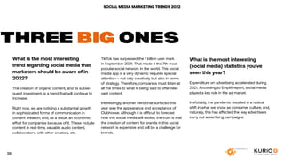 SOCIAL MEDIA MARKETING TRENDS 2022
What is the most interesting
trend regarding social media that
marketers should be aware of in
2022?
The creation of organic content, and its subse-
quent investment, is a trend that will continue to
increase.
Right now, we are noticing a substantial growth
in sophisticated forms of communication in
content creation; and, as a result, an economic
effort for companies because of it. These include
content in real-time, valuable audio content,
collaborations with other creators, etc.
THREE BIG ONES
TikTok has surpassed the 1 billion user mark
in September 2021. That made it the 7th most
popular social network in the world. This social
media app is a very dynamic requires special
attention— not only creatively but also in terms
of strategy. Therefore, companies must listen at
all the times to what is being said to offer rele-
vant content.
Interestingly, another trend that surfaced this
year was the appearance and acceptance of
Clubhouse. Although it is difficult to forecast
how this social media will evolve, the truth is that
the creation of content for brands in this social
network is expensive and will be a challenge for
brands.
What is the most interesting
(social media) statistics you’ve
seen this year?
Expenditure on advertising accelerated during
2021. According to Emplifi report, social media
played a key role in the ad market.
Irrefutably, the pandemic resulted in a radical
shift in what we know as consumer culture; and,
naturally, this has affected the way advertisers
carry out advertising campaigns.
39
 