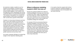 SOCIAL MEDIA MARKETING TRENDS 2022
Where is influencer marketing
headed in 2022? And why so?
Brands have greatly benefitted from influencer
marketing strategies in the past; and, know what
to expect from them. Unlike in the beginning of
the social media era, content creators are now
more niche. Therefore, we can currently see that
this sector offers a much a more complex and
competitive strategy than anticipated.
For example, TikTok has reinvented influencer
marketing strategies in the sense that it has
made them more approachable to users. Inter-
estingly, it has done so through four fundamental
tools that, in other social media platforms, are
being outsourced: video, natural and homemade
content, role of nano-influencers that become
viral, and long-term collaborations (with subse-
quent TikTok challenges) that invite users to
mimic these influencers.
Its investment, notably on platforms such as
Facebook and Instagram, increased during
2020—primarily in North America. In parallel, it
showed relative stability in most markets, until
the beginning of 2021. Interestingly, here we find
a peak that attests to its aforementioned growth.
This change is more evident if we compare the
second quarter of 2020 with its counterpart in
2021—as this show a growth of almost 50%.
However, it is not just about Facebook and Insta-
gram. In fact, other research has shown that
consumers may be more receptive to ads on
smaller channels. For example, a study by Kantar
found that users ranked TikTok ads as more
enjoyable and inspiring than ads seen on other
social media platforms. Furthermore, a Nielsen
study funded by Snapchat found that ads on
Snapchat had more reach than TV—and, led to
greater awareness and purchase-intent.
As a result, companies will begin to increase their
budget on their respective marketing plans.
In my opinion, these four aspects will continue
to grow for influencer marketing strategies—as
it has the potential to return the reputation that
was slowly withering.
40
 