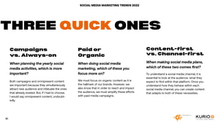 SOCIAL MEDIA MARKETING TRENDS 2022
Campaigns
vs. Always-on
When planning the yearly social
media activities, which is more
important?
Both campaigns and omnipresent content
are important because they simultaneously
attract new audience and infatuate the ones
that already existed. But, if I had to choose,
I would say omnipresent content, undoubt-
edly.
Paid or
Organic
When doing social media
marketing, which of these you
focus more on?
We must focus on organic content as it is
the hallmark of our brands. However, we
also know that in order to reach and impact
the audience, we must amplify these efforts
with paid media campaigns.
Content-first
vs. Channel-first
When making social media plans,
which of these two comes first?
To understand a social media channel, it is
essential to look at the audience: what they
expect to find within that platform. Once you
understand how they behave within each
social media channel, you can create content
that adapts to both of these necessities.
THREE QUICK ONES
41
 