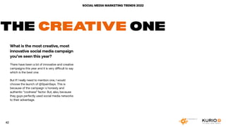 SOCIAL MEDIA MARKETING TRENDS 2022
THE CREATIVE ONE
What is the most creative, most
innovative social media campaign
you’ve seen this year?
There have been a lot of innovative and creative
campaigns this year and it is very difficult to say
which is the best one.
But If I really need to mention one, I would
choose the launch of @SpainSays. This is
because of the campaign´s honesty and
authentic “coolness” factor. But, also, because
they guys perfectly used social media networks
to their advantage.
 
42
 