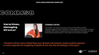“Content will be more critical than ever. Brands will need to create content relevant
to each segment for targeting, instead of one size fits all strategy in the past.”
COMMS8
Carol Chan,
Managing
Director
COMMS8 (UK/HK)
Comms8 is an award-winning cross-border B2B and B2C
marketing agency that focuses on data, agility and purpose in brand
strategy. With teams located across both Europe and Asia, we help
international brands grow in the Asian and Chinese markets.
43
SOCIAL MEDIA MARKETING TRENDS 2022
 