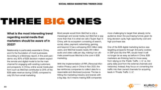 SOCIAL MEDIA MARKETING TRENDS 2022
What is the most interesting trend
regarding social media that
marketers should be aware of in
2022?
Relationship is particularly essential in China,
and it’s the foundation of most businesses.
According to a Mckinsey report, in the post-pan-
demic era, 90% of B2B decision-makers expect
the remote and digital model to be the main
channel for engaging with existing customers
and prospects. In China, online social media plat-
form such as WeChat contributes to 20% of the
B2B sales revenue during COVID, compared to
only 5% from email marketing.
THREE BIG ONES
Most people would think WeChat is only a
messenger and social media, but WeChat is way
more than that. It is what we call a ‘Super App’ in
China, with its ecosystem consisting of search,
social, video, payment, advertising, gaming,
and beyond. It has a whopping 902 million daily
users, and WeChat boasts nearly 410 million
audio and video calls per day, making it an ulti-
mate powerhouse Wechat is the core in B2B
marketing.
With the implementation of PIPL (Personal Infor-
mation Privacy Law) in China in Nov 2021, the
law reinforces companies to collect data for a
reasonable and disclosed purpose. The law is
hitting the marketing industry and brands with
a big slap. As it means making B2B companies
more challenging to target their already niche
audience down the purchasing funnel, given its
long decision cycle, high opportunity cost and
high purchase size.
One of the B2B digital marketing tactics was
targeting prospects through 3rd party cookies
in DSP pool. But the PIPL would mean it will
no longer be as easy as before in China. B2B
marketers are thinking hard to move away
from relying on the ‘Public Traffic 公域’ i.e. 3rd
party data pool from the external channels and
networks). Instead, they focus on converting the
traffic into their owned channels for acquiring
leads in ‘Private Traffic 私域’.
44
 