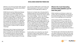 SOCIAL MEDIA MARKETING TRENDS 2022
WeChat is one of the key Private Traffic channels
for acquiring leads, and therefore, Social CRM is
vital for B2B marketing.
SCRM (Social Customer Relationship Manage-
ment) system is incredibly sophisticated in
China, where brands can engage with users
who follows and engage with the brand content
through AI-chatbot system on WeChat. The
system automatically captures users’ behav-
iour in the WeChat official account, categorises
and identifies the new leads in the CRM data-
base, scores each lead based on engagement
and interest, and sends the prospects with the
relevant article or content to them on WeChat
messenger.
B2B tends to have a longer purchasing funnel,
and the SCRM system can nurture the sales
leads. Companies use the WeChat CRM system
for remarketing prospects using automated
one-on-one messages and sharing specific
relevant content or reports based on the cate-
gory. And then SCRM system could further clas-
sify the lead based on how warm or cold their
response is for the sales team to follow up.
Brands can no longer rely on 3rd party data for
targeting audiences and bombarding them with
the brand message. Instead, they need to rethink
their content strategy – how to use relevant
content that delivers authentic value to engage
with the audience and have a meaningful
dialogue with them. In 2022, given that 90% of
B2B companies will still see digital platforms will
be key in marketing and sales strategy, we will
see more B2B companies start to emphasise
social media platforms and upgrade the offi-
cial account with SCRM. The move will enable
companies to retarget the prospects through 1st
party cookies for effective lead generation.
Content will be more critical than ever. Brands
will need to create content relevant to each
segment for targeting, instead of one size fits all
strategy in the past.
What is the most interesting
(social media) statistics you’ve
seen this year?
Whilst marketers are thinking to create more
content, video and integrating more function to
the social media page, we see a contradicting
trend in China, especially over the past year.
China’s ‘sinking markets’ (下沉市场) refer to
the markets of tier-3 or lower cities and rural
areas. Internet penetration, plus the ubiquity of
smartphones there, has lured internet players to
tap into the under-penetrated sinking markets.
In 2020, the share of mobile internet users in
sinking markets rose to nearly 60%, from 50% in
2018.
The internet users in the lower-tier cities tend to
use valued mobile phones rather than the usual
suspect of smartphones with large storage and
high loading speed. The valued mobile phone
45
 