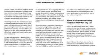 SOCIAL MEDIA MARKETING TRENDS 2022
provides a rather basic feature and limits storage
and performance capabilities. This leads to the
lower tier internet users being relucent to use
‘Super app’ or consume heavy social content as
it would slow down the phone and take up lots
of storage and bandwidth in the phone.
The sinking markets drive marketers and apps
to rethink how they should jump on the band-
wagon to acquire this potential market. One of
the interesting trends is that many social media
platforms are launching what we call the “Lite”
version of the app, which essentially removes
all the fancy features and keeps only the app’s
essential features.
Lite app user penetration is already 42.9% in
2020, by Jun 2020, there were over 300million
Lite app users in China, and we expect the figure
is even more significant in 2021. The Lite social
media app emphasises on user experience.
More rewarding users, less about commercials.
So when brands think about engaging with users
in China, it is less is more. Not merely about
packing all content in one place and developing
all the fancy features. It’s about first identifying
your geo-strategy, then setting your social media
presence accordingly, and creating content
that would work well in light and straightforward
format.
When information is overloaded, the audience
is more demanding for value exchange with
brands. Brands don’t need to bombard the
audience with new content and video. We have
found that if brands publish irrelevant content
on social media, it serves as a reminder to
unfollow you. So the brands need to pay atten-
tion to producing quality content for each of the
targeted segments and the specific channel.
In the fragmented channel era, and there are
always new social media channels come up, it
is getting harder for brands to manage multiple
channels. In 2022, we see that Less is More, it’s
wise to focus your effort on only a few valuable
social platforms for your target audience and
create good quality content specific to each of
your audience segments.
Where is influencer marketing
headed in 2022? And why so?
In 2021, we saw Bottega Veneta take a drastic
move and close down its social media presence,
cancelling all its official social media accounts on
Facebook, Instagram, WeChat, Weibo. Yet, it still
records growth in sales, posting a 4.8 percent
growth over its previous financial year and
expecting even greater profits over the course of
2021.
Creative Director Daniel Lee, who also has no
Instagram account, told the Guardian: “Social
media represents the homogenisation of culture.
46
 