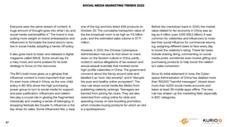 SOCIAL MEDIA MARKETING TRENDS 2022
Everyone sees the same stream of content. A
huge amount of thought goes into what I do, and
social media oversimplifies it.” The brand is now
putting more weight on brand ambassadors and
influencers to formulate the brand story’s narra-
tive in social media, adopting a hands-off policy.
It also goes back to basic and released a digital
magazine called ISSUE. Some would say it’s
a risky move, and some praised for its bold
strategy to focus on the resources.
The BV’s bold move gives us a glimpse that
influencer content is more important than ever.
It’s even more critical in China, as the one-child
policy in 80-90s drove this high purchasing
power group to turn to social media for support
and peer justification. Influencers and celebri-
ties play a crucial role in glueing the fragmented
individuals and creating a sense of belonging. In
shopping festivals like Double 11, influencer is the
key driver for sales. Some influencers like, Li Jiaqi,
one of the top anchors, listed 439 products on
October 20. The cumulative transaction value of
the live broadcast room is as high as 11.5 billion
yuan, and the estimated sales volume is 37.71
million.
However, in 2021, the Chinese Cyberspace
Administration has put its foot down to crack
down on the fandom culture in China, partly
rooted in various allegations of tax evasion and
sexual assault scandals that involved some
high-profile celebrities in China. The government
concerns about the frenzy around idols and
labelled it as ‘toxic idol worship”, and it “disrupts
the pure and healthy online ecosystem”. The
new rule stops social media like Weibo from
publishing celebrity rankings. Teenagers are
banned from joining fan clubs. They are also
restricted from voting online for idols and
spending money on idol-boosting promotion,
which includes buying products for which an idol
is a spokesperson.
Before the crackdown back in 2020, the market
value related to fan economy in China was as
big as 4 trillion yuan (USD 618.2 billion). It was
common for celebrities and influencers to mobi-
lise their social influence for commercial returns,
e.g. assigning different tasks to fans every day
to boost the celebrity’s rating. These fan tasks
include sharing, liking, commenting on social
media posts, sometimes even involve gifting and
purchasing products to help boost the celebri-
ty’s sales conversion.
Since its initial statement in June, the Cyber-
space Administration of China has deleted more
than 150,000 “harmful messages”, closed down
more than 4,000 social media accounts and
taken at least 39 mobile apps offline. The new
rule has shaken up the marketing field, especially
in B2C categories.
47
 