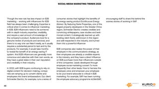 SOCIAL MEDIA MARKETING TRENDS 2022
Though the new rule has less impact on B2B
marketing – working with influencers for B2B
field has always been challenging. Expertise is
critical when it comes to influencer marketing
in B2B. B2B influencers need to be someone
with in-depth industry expertise, credibility,
and require a vast amount of knowledge of
the company’s product. Audiences look for a
genuine review of products and services, and
there is no way one can fake it easily, as it usually
requires a substantial period to test and try the
products. For example, it would take months
to reveal the benefit of an energy-saving IT
system. And B2B influencers are generally more
conscious and selective with their own words, as
they have a great stake in their own reputation
and credibility in their industry.
In 2022, with B2B buyers continuing to rely on
digital content for decision-making, compa-
nies are ramping up to convert clients and
employees into brand ambassadors. Our client
Schneider Electric, for example, runs a series of
consumer stories that highlight the benefits of
its energy-saving product EcoStruxure Energy
Advisor. By featuring Swire Properties, one of the
largest property developers in the Greater China
region, Schneider Electric creates credible and
convincing whitepapers, case studies and testi-
monial content. It strategically teamed up with
existing client Swire, well known in the region
and well respected in the industry, and turned
them into a powerful influencer.
B2B companies also realise the power of their
employee in the communications strategy, as
their employees are already a credible experts
in the industry, and they have a direct influence
on B2B purchase more than influencers outside
of the companies. Leads developed through
employee social marketing convert 7x more
frequently than other leads. How to harness the
employee voice and empower your employee
to be your brand advocate is critical in B2B
marketing. For example, SAP has been running
the employee advocacy programme #LifeInSAP,
encouraging staff to share the behind the
scenes stories of working in SAP.
48
 
