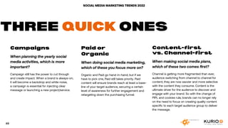 SOCIAL MEDIA MARKETING TRENDS 2022
Campaigns .
When planning the yearly social
media activities, which is more
important?
Campaign still has the power to cut through
and create impact. When a brand is always-on,
it will become a backdrop and white noise,
a campaign is essential for injecting clear
message or launching a new project/service.
Paid or
Organic
When doing social media marketing,
which of these you focus more on?
Organic and Paid go hand-in-hand, but if we
have to pick one, Paid still takes priority. Paid
content will ensure brands reach at least a base-
line of your target audience, securing a certain
level of awareness for further engagement and
retargeting down the purchasing funnel.
Content-first
vs. Channel-first
When making social media plans,
which of these two comes first?
Channel is getting more fragmented than ever,
audience switching from channel to channel for
content; they are now savvier and more selective
with the content they consume. Content is the
ultimate driver for the audience to discover and
engage with your brand. So with the change of
PIPL and cookies rule, brands can no longer rely
on the need to focus on creating quality content
specific to each target audience group to deliver
the message.
THREE QUICK ONES
49
 