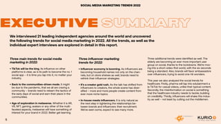 SOCIAL MEDIA MARKETING TRENDS 2022
EXECUTIVE SUMMARY
We interviewed 21 leading independent agencies around the world and uncovered
the following trends for social media marketing in 2022. All the trends, as well as the
individual expert interviews are explored in detail in this report.
Three main trends for social media
marketing in 2022:
•	TikTok will be the king. Its influence on other
platforms is clear, as is its path to become the no. 1
social app – it is time you tap into it, no matter your
industry.
•	Back to the communities-driven mode. It might
be due to the pandemic, that we all are craving a
community – brands need to relearn the tactics of
the early days of social and earn their place in the
communities.
•	Age of exploration in metaverse. Whether it is AR,
VR, NFT, gaming, avatars or any other of the multi-
faceted aspects, metaverse will have something of
interest for your brand in 2022. Better get learning.
Three influencer marketing
trends for 2022:
•	Influencer economy is booming. As influencers are
becoming household names not only on the chan-
nels, but on store shelves as well, brands need to
rethink their influencer strategies.
•	It’s a creator gold rush. As the talk has shifted from
influencers to creators, the whole scene has diver-
sified – more and more people create content from
ever more niche topics.
•	In-house meets influencers. It is only natural as
the next step in tightening the relationships be-
tween brands and influencers: their recruitment.
We’ve seen some, expect to see many more.
Three additional trends were identified as well. The
elderly are becoming an ever more important user
group on social, thanks to the lockdowns. We’re mov-
ing into a short-video-first world, with the six seconds
being a standard. Also, brands will favor ambassadors
over influencers, trying to avoid one-hit wonders.
This year we also analyzed the social trends for
healthcare. Firstly, pharma will tap into edutainment a
la TikTok for casual videos, unlike their typical content.
Secondly, the misinformation on social is something
that the healthcare industry needs to tackle, building
on credibility. Thirdly, influencers will shake this indus-
try as well – not least by cutting out the middlemen.
5
 