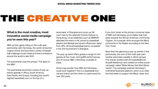 SOCIAL MEDIA MARKETING TRENDS 2022
THE CREATIVE ONE
What is the most creative, most
innovative social media campaign
you’ve seen this year?
NBA up their game riding on the multi-year
partnership with Hennessy, the world-renowned
cognac brand, and launched a series of basket-
ball challenge social media and event activations
around the world in late 2021.
The partnership uses the phrase “The Spirit of
the NBA”.
The partnership launched a series of pop-up
events globally in Africa, South America,
Asia-Pacific and Europe, including the world’s
highest basketball court on the top of a
skyscraper in Shanghai and a pop-up full
court next to the splendid Victoria Harbour in
Hong Kong. Local celebrities such as MIRROR
attended the event in HK, joined by basketball
players and lifestyle and sports influencers. Apart
from VIPs, 46 local basketball teams competed
in the 4v4 tournament in Shanghai.
The pop-up event offers guests a range of mini-
games, DJ live music, and graffiti performances,
and of course, NBA x Hennessy cocktails to
enjoy.
Some may wonder how NBA and Hennessy
could work together? One is a basketball tour-
nament brand, and the other is a spirit brand for
over 250 years.
If you look closer at the primary consumer base
of NBA and Hennessy, you’d realise that both
skew towards the African American community.
Cognac, it’s a popular drink amongst the Black
community in the States, according to the New
York Times
More than the glamorous pop-up events in this
partnership, the core of this multi-year part-
nership advocates equality in ethnic groups.
The brands worked with the basketball icon
Russell Westbrook and created an online social
campaign called “Make Moves that Start Move-
ments”. The campaign extends Hennessy’s
Unfinished Business platform, which is an initia-
tive that seeks to support the Black, Asian and
50
 