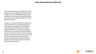 SOCIAL MEDIA MARKETING TRENDS 2022
Latinx small businesses owners affected by the
pandemic and has pledged to donate over USD
5 million so far. This CSR initiative brings brand
authenticity and meaning to the partnership and
resonates with the core target audience of both
NBA and Hennessy.
Though it is a shame that we didn’t notice much
of the CSR initiative in the localised execution
in Shanghai and Hong Kong, the brands tacti-
cally used the partnership and worked with
selected influencers to change the perception
of Hennessy in the market as Cognac has been
deemed an old-fashion drink in Asia. By creating
a series of exclusive stylish events at the unusual
spots in the cities and cross-over products,
the partnership also helped NBA re-position to
appeal to China’s affluent audience. Win-Win,
the spirit of partnership it is.
51
 