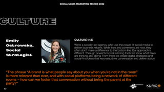 “The phrase “A brand is what people say about you when you’re not in the room”
is more relevant than ever, and with social platforms being a network of different
rooms – how can we foster that conversation without being the parent at the
party?”
CULTURE
Emily
Ostrowska,
Social
Strategist
CULTURE (NZ)
We’re a socially-led agency, who use the power of social media to
deliver business returns. While likes and comments are nice, they
often don’t make a difference to the bottom line. Our approach is
different. Through powerful social listening tools we know what Kiwis
are thinking and doing. From there we create digital strategies and
social-first ideas that resonate, drive conversation and deliver action.
52
SOCIAL MEDIA MARKETING TRENDS 2022
 