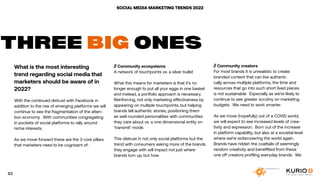 SOCIAL MEDIA MARKETING TRENDS 2022
What is the most interesting
trend regarding social media that
marketers should be aware of in
2022?
With the continued distrust with Facebook in
addition to the rise of emerging platforms we will
continue to see the fragmentation of the atten-
tion economy. With communities congregating
in pockets of social platforms to rally around
niche interests.
As we move forward these are the 3 core pillars
that marketers need to be cognizant of:
THREE BIG ONES
// Community ecosystems
A network of touchpoints vs. a silver bullet
What this means for marketers is that it’s no
longer enough to put all your eggs in one basket
and instead, a portfolio approach is necessary.
Reinforcing, not only marketing effectiveness by
appearing on multiple touchpoints, but helping
brands tell authentic stories, positioning them
as well rounded personalities with communities
they care about vs. a one dimensional entity on
‘transmit’ mode.
This distrust in not only social platforms but the
trend with consumers asking more of the brands
they engage with will impact not just where
brands turn up, but how.
// Community creators
For most brands it is unrealistic to create
branded content that can live authenti-
cally across multiple platforms, the time and
resources that go into such short lived pieces
is not sustainable. Especially as we’re likely to
continue to see greater scrutiny on marketing
budgets. We need to work smarter.
As we move (hopefully) out of a COVID world,
we will expect to see increased levels of crea-
tivity and expression. Born out of the increase
in platform capability, but also at a societal level
where we’re rediscovering the world again.
Brands have ridden the coattails of seemingly
random creativity and benefitted from these
one off creators profiling everyday brands. We
53
 