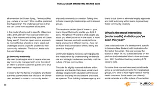 SOCIAL MEDIA MARKETING TRENDS 2022
all remember the Ocean Spray / Fleetwood Mac
guy - where is he now? Who could’ve predicted
that happening? The challenge we face is that
this can come from anywhere at any time.
Is the model of going out to specific influencers
with a brief, old hat? How can we foster crea-
tivity of the masses and actively spark an Ocean
Spray event? Could an ‘open source’ approach
be more effective whereby a brand seeds out
challenges around a specific problem to their
community networks. This in turn, leads us to
the next challenge.
//Community leadership
We need to reimagine what it means when we
say ‘community management’, once the role of
an intern to answer customer queries or to shut
down keyboard warriors.
In order to fan the flames of creativity and foster
authentic communities that take on a life of their
own, we need to move to community leader-
ship and community co-creation. Taking time
to foster meaningful relationships within interest
groups.
This requires a certain type of bravery – your
brand doesn’t belong to you like you think it
does. The phrase “A brand is what people say
about you when you’re not in the room” is more
relevant than ever, and with social platforms
being a network of different rooms – how can
we foster that conversation without being the
parent at the party?
Community leaders, however, can help provide
that reassurance by understanding the brand’s
role and strategic involvement and help craft the
culture of these communities.
This calls for slightly nuanced skill sets within
agencies and brands, think deep social brand
strategy coupled with education within social
teams so that they live and breathe the brand
as a person. Trust building between agency and
brand to cut down or eliminate lengthy approvals
and instill autonomy within teams to proactively
foster community creativity.
What is the most interesting
(social media) statistics you’ve
seen this year?
Less a stat and more of a development, specific
to Aotearoa New Zealand, with implications for
the rest of the world – this year we saw the
launch of Māori TikTok, a dedicated area on the
platform that celebrates Māori culture and crea-
tors. With the #Māori hashtag receiving 9.7B
views to date.
For some time now we have seen social media
act as a conduit and connector for marginalised
groups, who tend to have higher rates of mental
health concerns. Social media can diversify
social networks and offer a place of connection
54
 
