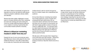 SOCIAL MEDIA MARKETING TRENDS 2022
with others. Whilst we absolutely recognise the
opposite can be true, we welcome safe spaces
online for people to celebrate cultures, beliefs
and attitudes.
Brands have been rightly challenged in recent
years to increase diversity within their marketing,
but we’re ever evolving and we’re seeing the
move from simply reflecting diverse audiences
in our creative to working in partnership with
communities towards authentic inclusivity.
Where is influencer marketing
headed in 2022? And why so?
Despite the rise of more community led, every-
day influencers, there is still a place for the more
traditional influencer. They offer trusted follow-
ers at scale and, if partnered with authentically,
enable brands to tell rich stories through the
lens of a content creator who understands their
audience.
It’s true that influencer marketing has evolved
from simply paying for a post, to longer term,
ambassadorial type relationships. But, as
consumers start to demand more from brands
and wise up to the impact of consumerism, we
will need to apply greater scrutiny to those we
chose to collaborate with – it’s important there
is a value based and purpose driven alignment.
Effective pairing of the right type of influencer
and the rise of social commerce can prove to
deliver powerful results.
We also see a shift of power that is happening –
once at the beck and call of brands – influencers
now have product lines themselves and are
looking to brands to help their dreams become a
reality.
With this evolution of power plus the ownership
of data-driven results, we will see influencers
become an extended part of the marketing
function, with the ability to feedback and influ-
ence strategy. Impacting the way teams and
ultimately brands function, opening up the plan-
ning process to include key stakeholders such
as influencers.
55
 