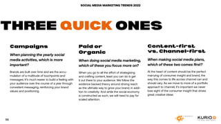 SOCIAL MEDIA MARKETING TRENDS 2022
Campaigns .
When planning the yearly social
media activities, which is more
important?
Brands are built over time and are the accu-
mulation of a multitude of touchpoints and
messages. It’s much easier to build a feeling with
your audience over the course of a year through
consistent messaging, reinforcing your brand
values and positioning.
Paid or
Organic
When doing social media marketing,
which of these you focus more on?
When you go to all the effort of strategising
and crafting content, least you can do is get
it out there to your audience. We follow the
evidence backed theory around driving reach
as the ultimate way to grow your brand, in addi-
tion to creativity. And while the social economy
is constructed as such, we will need to pay for
scaled attention.
Content-first
vs. Channel-first
When making social media plans,
which of these two comes first?
At the heart of content should be the perfect
marrying of consumer insight and brand, the
way this comes to life across channel can and
should vary. As we move to more of a portfolio
approach to channel, it’s important we never
lose sight of the consumer insight that drives
great creative ideas.
THREE QUICK ONES
56
 