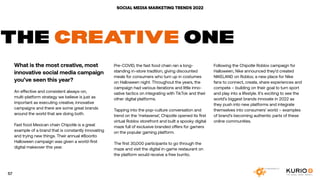 SOCIAL MEDIA MARKETING TRENDS 2022
THE CREATIVE ONE
What is the most creative, most
innovative social media campaign
you’ve seen this year?
An effective and consistent always-on,
multi-platform strategy we believe is just as
important as executing creative, innovative
campaigns and there are some great brands
around the world that are doing both.
Fast food Mexican chain Chipotle is a great
example of a brand that is constantly innovating
and trying new things. Their annual #Boorito
Halloween campaign was given a world-first
digital makeover this year.
Pre-COVID, the fast food chain ran a long-
standing in-store tradition, giving discounted
meals for consumers who turn up in costumes
on Halloween night. Throughout the years, the
campaign had various iterations and little inno-
vative tactics on integrating with TikTok and their
other digital platforms.
Tapping into the pop-culture conversation and
trend on the ‘metaverse’, Chipotle opened its first
virtual Roblox storefront and built a spooky digital
maze full of exclusive branded offers for gamers
on the popular gaming platform.
The first 30,000 participants to go through the
maze and visit the digital in-game restaurant on
the platform would receive a free burrito.
Following the Chipotle Roblox campaign for
Halloween, Nike announced they’d created
NIKELAND on Roblox; a new place for Nike
fans to connect, create, share experiences and
compete – building on their goal to turn sport
and play into a lifestyle. It’s exciting to see the
world’s biggest brands innovate in 2022 as
they push into new platforms and integrate
themselves into consumers’ world – examples
of brand’s becoming authentic parts of these
online communities.
57
 