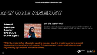 “With the major influx of people wanting to enter into the creator economy, expect
the creator-to-brand ratio to increase. This entrance of creators will also expand
beyond ring light owners and selfie-takers.”
DAY ONE AGENCY
Adaobi
Ugoago,
Senior
Creative
Strategist
DAY ONE AGENCY (USA)
Day One is a creative communications agency with the ambition of
stopping the world in its scroll with stories that earn a place in culture.
58
SOCIAL MEDIA MARKETING TRENDS 2022
 