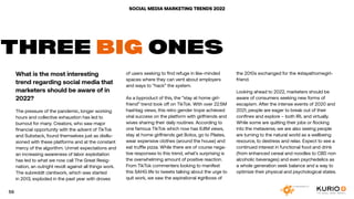 SOCIAL MEDIA MARKETING TRENDS 2022
What is the most interesting
trend regarding social media that
marketers should be aware of in
2022?
The pressure of the pandemic, longer working
hours and collective exhaustion has led to
burnout for many. Creators, who saw major
financial opportunity with the advent of TikTok
and Substack, found themselves just as disillu-
sioned with these platforms and at the constant
mercy of the algorithm. Unmet expectations and
an increasing awareness of labor exploitation
has led to what we now call The Great Resig-
nation, an outright revolt against all things work.
The subreddit r/antiwork, which was started
in 2013, exploded in the past year with droves
THREE BIG ONES
of users seeking to find refuge in like-minded
spaces where they can vent about employers
and ways to “hack” the system.
As a byproduct of this, the “stay at home girl-
friend” trend took off on TikTok. With over 22.5M
hashtag views, this retro gender trope achieved
viral success on the platform with girlfriends and
wives sharing their daily routines. According to
one famous TikTok which now has 6.8M views,
stay at home girlfriends get Botox, go to Pilates,
wear expensive clothes (around the house) and
eat truffle pizza. While there are of course nega-
tive responses to this trend, what’s surprising is
the overwhelming amount of positive reaction.
From TikTok commenters looking to manifest
this SAHG life to tweets talking about the urge to
quit work, we saw the aspirational #girlboss of
the 2010s exchanged for the #stayathomegirl-
friend.
Looking ahead to 2022, marketers should be
aware of consumers seeking new forms of
escapism. After the intense events of 2020 and
2021, people are eager to break out of their
confines and explore – both IRL and virtually.
While some are quitting their jobs or flocking
into the metaverse, we are also seeing people
are turning to the natural world as a wellbeing
resource, to destress and relax. Expect to see a
continued interest in functional food and drink
(from enhanced cereal and noodles to CBD non
alcoholic beverages) and even psychedelics as
a whole generation seek balance and a way to
optimize their physical and psychological states.
59
 
