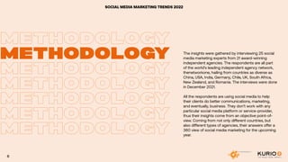 SOCIAL MEDIA MARKETING TRENDS 2022
METHODOLOGY
METHODOLOGY
METHODOLOGY
METHODOLOGY
METHODOLOGY
METHODOLOGY
METHODOLOGY
METHODOLOGY
The insights were gathered by interviewing 25 social
media marketing experts from 21 award-winning
independent agencies. The respondents are all part
of the world’s leading independent agency network,
thenetworkone, hailing from countries as diverse as
China, USA, India, Germany, Chile, UK, South Africa,
New Zealand, and Romania. The interviews were done
in December 2021.
All the respondents are using social media to help
their clients do better communications, marketing,
and eventually, business. They don’t work with any
particular social media platform or service-provider,
thus their insights come from an objective point-of-
view. Coming from not only different countries, but
also different types of agencies, their answers offer a
360 view of social media marketing for the upcoming
year.
6
 