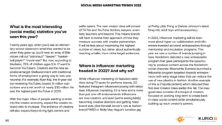 SOCIAL MEDIA MARKETING TRENDS 2022
What is the most interesting
(social media) statistics you’ve
seen this year?
Twenty years ago, when you’d ask an elemen-
tary school classroom what they wanted to be
when they grew up, you’d hear an array of little
voices call out “astronaut!” “lawyer!” “basket-
ball player!” “movie star!” But now, according to
Mediakix, 75% of children ages 6 to 17 want to
become YouTubers. Creators are the new as-
pirational target. Disillusionment with traditional
forms of employment is giving way to solo-pre-
neurship. For example, Ryan Kaji, the 9-year-old
toy-reviewing YouTuber, boasts 31 million sub-
scribers and a net worth of nearly $30 million. He
was the highest paid YouTuber in 2020.
With the major influx of people wanting to enter
into the creator economy, expect the creator-to-
brand ratio to increase. This entrance of creators
will also expand beyond ring light owners and
selfie-takers. The new creator class will consist
of TikTok and YouTube doctors, lawyers, scien-
tists, teachers and beyond. This means brands
will have to evolve their approach of how they
measure success with creator partnerships.
It will be less about maximizing the highest
number of views, but rather about authentically
reaching smaller, more niche target audiences.
Where is influencer marketing
headed in 2022? And why so?
While influencer marketing 1.0 featured celeb-
rities doing TV spots for perfume brands, 2.0
featured Instagram influencers posing with detox
teas. Influencer marketing 3.0 is here and is more
than just one-off endorsements. Influencers
are now creators, and even (we’re seeing lately)
becoming creative directors and getting hired
brand-side. (See Kendall Jenner’s role at fashion
brand FWRD or Molly May Hague’s lucrative gig
at Pretty Little Thing or Dakota Johnson’s latest
foray into adult toys and accessories.)
In 2022, influencer marketing will be even
more about hyper co-collaboration and influ-
encers invested as brand ambassadors through
mentorship and incubation programs. This
year we saw a number of brands jumping in
here. Nordstrom debuted a new ambassador
program that gave participants the opportu-
nity to produce content across the Nordstrom
social channels. Meanwhile, Everlane launched a
fellowship program targeted towards entrepre-
neurs with early-stage ideas that can reduce the
use of new plastics in fashion. Another example
of this is Chipotle (#client) which debuted their
first ever Creator Class earlier this fall. The inau-
gural class consists of a troupe of creators
focused on working long-term to create best-
in-class social content while simultaneously
building up each creator’s careers.
60
 