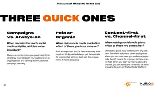 SOCIAL MEDIA MARKETING TRENDS 2022
Campaigns
vs. Always-on
When planning the yearly social
media activities, which is more
important?
Always-on content gives you great insight into
what truly resonates with your audience on an
ongoing basis and can help inform paid and
campaign planning.
Paid or
Organic
When doing social media marketing,
which of these you focus more on?
Both are important and it’s best when they work
together. While paid will always get the eyeballs,
it’s organic that will more likely get the engage-
ment. A mix is always key.
Content-first
vs. Channel-first
When making social media plans,
which of these two comes first?
Ultimately a good story will transcend any plat-
form. The sheer volume of places and spaces
where you can now meet your audience (espe-
cially Gen Z) means it’s important to think chan-
nel-first. When you start by thinking about the
channel, you can tweak the content to be more
engaging to users on that particular platform.
THREE QUICK ONES
61
 