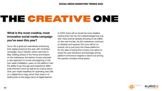 SOCIAL MEDIA MARKETING TRENDS 2022
THE CREATIVE ONE
What is the most creative, most
innovative social media campaign
you’ve seen this year?
Gucci did a great job seamlessly embracing
their digital presence this year with its Roblox
campaign, Gucci Garden, which went live in
May. Getting ahead of the frenzy and fixation
on the metaverse, the fashion house unlocked
a new approach to social campaigning. In the
two-week installation, users on the platform had
the ability to go through and experience differ-
ently themed rooms as well as try on/buy items.
One user made headlines for spending over $4k
on a digital Gucci bag, which that news in of
itself points to the larger trend of digital fashion.
In 2022, there will no doubt be more retailers
tossing their hat into the metaverse/gaming ring
with many brands already showing to be bullish
on this new frontier. As the metaverse continues
to develop and expand, the onus will be on
brands not to just jump into these platforms
for the sake of being first-movers, but rather to
study the user behaviors and leverage strong
platform and brand insights to stand out among
the quickly crowded virtual space.
62
 