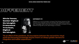 ”As an effect of the pandemic, the boundaries between the real and the virtual
world are becoming increasingly blurred: there’s an always greater demand for
integration and holistic experiences.”
DIFFERENT
Silvia Tasso,
Senior Digital
Strategist
Francesca
Trevisan,
Digital
Strategist
DIFFERENT (IT)
Different is a communication company that drives brands to fully
express their potential, and to hit people with significant content
and messages. With a fluid structure of talented, complete thinkers,
Different brings life to the vital energy of a brand.
63
SOCIAL MEDIA MARKETING TRENDS 2022
 