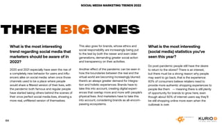 SOCIAL MEDIA MARKETING TRENDS 2022
What is the most interesting
trend regarding social media that
marketers should be aware of in
2022?
2020 and 2021 especially have seen the rise of
a completely new behavior for users and influ-
encers alike on social media: when once those
channels used to be a place where people
would share a filtered version of their lives, with
the pandemic both famous and regular people
have started taking others behind the scenes of
their once perfect social media lives, showing a
more real, unfiltered version of themselves.
THREE BIG ONES
This also goes for brands, whose ethics and
social responsibility are increasingly being put
to the test by both the newer and even older
generations, demanding greater social action
and transparency on their activities.
Another effect of the pandemic can be seen in
how the boundaries between the real and the
virtual world are becoming increasingly blurred:
there’s an always greater demand for integra-
tion and holistic experiences. Brands have to
take this into account, creating digital experi-
ences that overlap more and more with people’s
physical lives. And marketers have to take this
into account, considering brands as all-encom-
passing ecosystems.
What is the most interesting
(social media) statistics you’ve
seen this year?
Do post-pandemic people still have the desire
to return to the stores? There is an interest,
but there must be a strong reason why people
may want to go back, that is the experience:
83% of consumers believe retailers need to
provide more authentic shopping experiences to
people like them⁠ — meaning there is still plenty
of opportunity for brands to grow here, even
though about 50% of internet users say they’ll
be still shopping online more even when the
outbreak is over.
64
 