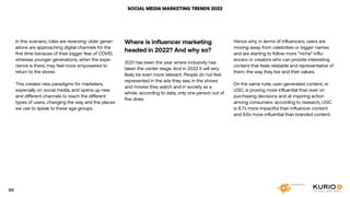 SOCIAL MEDIA MARKETING TRENDS 2022
In this scenario, roles are reversing: older gener-
ations are approaching digital channels for the
first time because of their bigger fear of COVID,
whereas younger generations, when the expe-
rience is there, may feel more empowered to
return to the stores.
This creates new paradigms for marketers,
especially on social media, and opens up new
and different channels to reach the different
types of users, changing the way and the places
we use to speak to these age groups.
Where is influencer marketing
headed in 2022? And why so?
2021 has been the year where inclusivity has
taken the center stage. And in 2022 it will very
likely be even more relevant. People do not feel
represented in the ads they see, in the shows
and movies they watch and in society as a
whole: according to data, only one person out of
five does.
Hence why, in terms of influencers, users are
moving away from celebrities or bigger names
and are starting to follow more “niche” influ-
encers or creators who can provide interesting
content that feels relatable and representative of
them, the way they live and their values.
On the same note, user-generated content, or
UGC, is proving more influential than ever on
purchasing decisions and at inspiring action
among consumers: according to research, UGC
is 8.7x more impactful than influencer content
and 6.6x more influential than branded content.
65
 