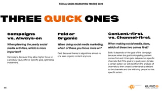 SOCIAL MEDIA MARKETING TRENDS 2022
Campaigns
vs. Always-on
When planning the yearly social
media activities, which is more
important?
Campaigns. Because they allow higher focus on
a product, value, offer or specific goal, optimizing
investment.
Paid or
Organic
When doing social media marketing,
which of these you focus more on?
Paid. Because thanks to algorithms almost no
one sees organic content anymore.
Content-first
vs. Channel-first
When making social media plans,
which of these two comes first?
Both. It depends on the goal of the campaign
because when the goal is storytelling content
comes first and it then gets delivered on specific
channels. But if the goal is to push users to take
a certain action we will start from the analysis of
channels to then create content that is relevant
to the channels and that will bring people to that
specific action.
THREE QUICK ONES
66
 