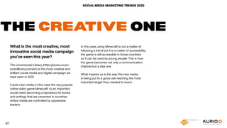 SOCIAL MEDIA MARKETING TRENDS 2022
THE CREATIVE ONE
What is the most creative, most
innovative social media campaign
you’ve seen this year?
The Uncensored Library (https://www.uncen-
soredlibrary.com/en) is the most creative and
brilliant social media and digital campaign we
have seen in 2021.
It puts new media, in this case the very popular
online video game Minecraft, to an important
social need: becoming a repository for books
and writings that are censored in countries
where media are controlled by oppressive
leaders.
In this case, using Minecraft is not a matter of
following a trend but it is a matter of accessibility:
the game is still accessible in those countries
so it can be used by young people. This is how
the game becomes not only a communication
channel but a vital one.
What inspires us is the way this new media
is being put to a good use reaching the most
important target they needed to reach.
67
 