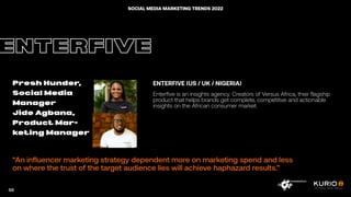 “An influencer marketing strategy dependent more on marketing spend and less
on where the trust of the target audience lies will achieve haphazard results.”
ENTERFIVE
Presh Hunder,
Social Media
Manager
Jide Agbana,
Product Mar-
keting Manager
ENTERFIVE (US / UK / NIGERIA)
Enterfive is an insights agency. Creators of Versus Africa, their flagship
product that helps brands get complete, competitive and actionable
insights on the African consumer market.
68
SOCIAL MEDIA MARKETING TRENDS 2022
 