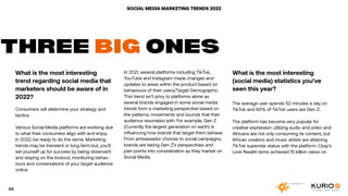 SOCIAL MEDIA MARKETING TRENDS 2022
What is the most interesting
trend regarding social media that
marketers should be aware of in
2022?
Consumers will determine your strategy and
tactics.
Various Social Media platforms are evolving due
to what their consumers align with and enjoy.
In 2022, be ready to do the same. Marketing
trends may be transient or long term but, you’ll
set yourself up for success by being observant
and staying on the lookout, monitoring behav-
iours and conversations of your target audience
online.
THREE BIG ONES
In 2021, several platforms including TikTok,
YouTube and Instagram made changes and
updates to areas within the product based on
behaviours of their users/Target Demographic.
This trend isn’t privy to platforms alone as
several brands engaged in some social media
trends from a marketing perspective based on
the patterns, movements and sounds that their
audience resonated with. For example, Gen Z
(Currently the largest generation on earth) is
influencing how brands that target them behave.
From ambassador choices to social campaigns,
brands are taking Gen Z’s perspectives and
pain points into consideration as they market on
Social Media.
What is the most interesting
(social media) statistics you’ve
seen this year?
The average user spends 52 minutes a day on
TikTok and 60% of TikTok users are Gen Z.
The platform has become very popular for
creative expression utilizing audio and video and
Africans are not only consuming its content, but
African creators and music artists are attaining
TikTok superstar status with the platform. Ckay’s
Love Nwatiti remix achieved 15 billion views on
69
 