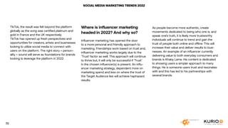 SOCIAL MEDIA MARKETING TRENDS 2022
TikTok, the result was felt beyond the platform
globally as the song was certified platinum and
gold in France and the UK respectively.
TikTok has opened up fresh perspectives and
opportunities for creators, artists and businesses
looking to utilize social media to connect with
users on the platform. The right story + person-
ality + sound will serve as foundations for brands
looking to leverage the platform in 2022.
Where is influencer marketing
headed in 2022? And why so?
Influencer marketing has opened the door
to a more personal and friendly approach to
marketing. Friendships work based on trust and,
influencer marketing works largely due to the
‘Trust’ factor as well. This approach will continue
to thrive but, it will only be successful if ‘Trust’
in the chosen influencer(s) is present. An influ-
encer marketing strategy, dependent more on
marketing spend and less on where the trust of
the Target Audience lies will achieve haphazard
results.
As people become more authentic, create
movements dedicated to being who one is, and
speak one’s truth, it is likely more trustworthy
individuals will continue to trend and gain the
trust of people both online and offline. This will
increase their value and deliver results to busi-
nesses. An example of an influencer currently
delivering value to both everyday consumers and
brands is Khaby Lame. His content is dedicated
to showing users a simpler approach to many
things. He is someone users trust and resonates
with and this has led to his partnerships with
several brands.
70
 
