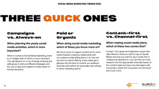 SOCIAL MEDIA MARKETING TRENDS 2022
Campaigns
vs. Always-on
When planning the yearly social
media activities, which is more
important?
When it comes to Social Media Marketing, there
is no straight path to which is more important.
This will depend on a mix of things including the
willingness to test out different strategies and
the use of data and insights to make better-in-
formed decisions.
Paid or
Organic
When doing social media marketing,
which of these you focus more on?
We focus more on organic content as it’s more
suited towards creating a relationship with
our audience while letting them in on who we
are and our brand offering. It also helps get a
glimpse into the kind of content our audience
resonate with before we eventually start adding
in some marketing spend.
Content-first
vs. Channel-first
When making social media plans,
which of these two comes first?
Content. Your goals and objectives would natu-
rally influence what you want to say on Social
Media and how you want to say it, when this is
created and decided on, one can then do more
research into the appropriate channels based on
the content style and type, how that aligns with
consumers, where the consumers can be found
and much more.
THREE QUICK ONES
71
 
