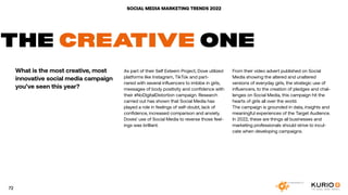 SOCIAL MEDIA MARKETING TRENDS 2022
THE CREATIVE ONE
What is the most creative, most
innovative social media campaign
you’ve seen this year?
As part of their Self Esteem Project, Dove utilized
platforms like Instagram, TikTok and part-
nered with several influencers to imbibe in girls,
messages of body positivity and confidence with
their #NoDigitalDistortion campaign. Research
carried out has shown that Social Media has
played a role in feelings of self-doubt, lack of
confidence, increased comparison and anxiety.
Doves’ use of Social Media to reverse those feel-
ings was brilliant.
From their video advert published on Social
Media showing the altered and unaltered
versions of everyday girls, the strategic use of
influencers, to the creation of pledges and chal-
lenges on Social Media, this campaign hit the
hearts of girls all over the world.
The campaign is grounded in data, insights and
meaningful experiences of the Target Audience.
In 2022, these are things all businesses and
marketing professionals should strive to incul-
cate when developing campaigns.
72
 