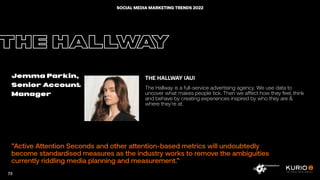 ”Active Attention Seconds and other attention-based metrics will undoubtedly
become standardised measures as the industry works to remove the ambiguities
currently riddling media planning and measurement.”
THE HALLWAY
Jemma Parkin,
Senior Account
Manager
THE HALLWAY (AU)
The Hallway is a full-service advertising agency. We use data to
uncover what makes people tick. Then we affect how they feel, think
and behave by creating experiences inspired by who they are &
where they’re at.
73
SOCIAL MEDIA MARKETING TRENDS 2022
 
