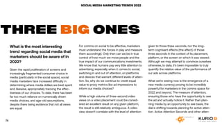 SOCIAL MEDIA MARKETING TRENDS 2022
What is the most interesting
trend regarding social media that
marketers should be aware of in
2022?
Given the rapid proliferation of screens and
increasingly fragmented consumer choice in
media (particularly in the social space), social
media marketers face increased difficulty in
determining where media dollars are best spent
and, likewise, appropriately tracking the effec-
tiveness of our choices. To date, there has been
far too much reliance on numerically driven
media choices, and age-old assumptions,
despite there being evidence that not all views
are equal.
THREE BIG ONES
For comms on social to be affective, marketers
must understand the forces in play and measure
them accordingly. Only then can we be in true
control of how much we move people and the
true impact of our communications investments.
We know that humans pay very little attention to
advertising, especially when it comes to social;
switching in and out of attention, on platforms
and devices that warrant different levels of atten-
tion. So, why do we continue to credit equal
value to proxy metrics like ad impressions to
inform our media choices?
While a high volume of three-second video
views on a video placement could be consid-
ered an excellent result on any given platform,
the result is still relatively ambiguous. A video
view doesn’t correlate with the level of attention
given to those three seconds, nor the long-
term cognisant effects (the affect) of those
three seconds in the context of its placement,
platform, or the screen on which it was viewed.
Although we may attempt to convince ourselves
otherwise, to date, it’s been impossible to truly
quantify the relative value of the performance of
our ads across platforms.
What we’re seeing now is the emergence of a
new media currency proving to be incredibly
powerful for marketers in the comms space for
2022 and beyond. The measure of attention;
ensuring those who have the opportunity to see
the ad and actually notice it. Rather than plan-
ning media by an opportunity to see basis, the
dial is shifting towards planning for active atten-
tion. Active Attention Seconds and other atten-
74
 
