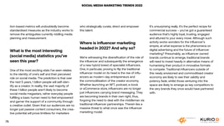 SOCIAL MEDIA MARKETING TRENDS 2022
tion-based metrics will undoubtedly become
standardised measures as the industry works to
remove the ambiguities currently riddling media
planning and measurement.
What is the most interesting
(social media) statistics you’ve
seen this year?
One of the most exciting stats I’ve seen relates
to the identity of one’s self and their perceived
role on social media. The prediction is that over
the next 5 years, 1 billion people will self-iden-
tify as a creator. In reality, the vast majority of
these 1 billion people aren’t likely to become
social media megastars, rather everyday people
fulfilling a basic human need to feel empowered
and garner the support of a community through
a creative outlet. Given that our audiences are no
longer just passive content consumers, the crea-
tive potential will prove limitless for marketers
who strategically curate, direct and empower
this talent.
Where is influencer marketing
headed in 2022? And why so?
We’re witnessing the diversification of the role of
the influencer and subsequently the emergence
of a new hybrid breed of specialist influencers.
One, in particular, proving to flip the traditional
influencer model on its head is the rise of influ-
encers as modern-day entrepreneurs and
the commoditisation of the creator economy.
Whether launching an NFT, podcast, e-book
or eCommerce store, influencers are no longer
just influencers carrying brand messaging. They
are becoming brands in their own right, thus,
forgoing the need to deal with the middleman via
traditional influencer partnerships. Therein lies a
massive threat to what once was the influencer
marketing model.
It’s unsurprising really. It’s the perfect recipe for
commercial success – you’ve got a guaranteed
audience that’s highly loyal, trusting, engaged
and attuned to your every move. Although such
activity works wonders for the influencer’s
empire, at what expense is the phenomena on
digital advertising and the future of influencer
marketing? Presumably, as influencer owned
brands continue to emerge, traditional brands
will need to invest heavily in alternative means of
humanising their product in innovative formats
to compete. Traditional influencers outside of
this newly envisioned and commoditised creator
economy are likely to see their validity and
potency fade, whilst those venturing into the
space are likely to emerge as key competitors to
the very brands they once would have partnered
with.
75
 