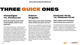 SOCIAL MEDIA MARKETING TRENDS 2022
Campaigns
vs. Always-on
When planning the yearly social
media activities, which is more
important?
Subscribing to either model in isolation poses its
own unique set of challenges. Today’s brands
require holistic content strategies like that of a Hero,
Hub, Hygiene model. These three layers produce
a steady stream of evergreen content paired with
an active presence in market (hygiene), commu-
nity-building conversations and brand messaging
(hub) and big-ticket content to increase reach
and drive impact through awareness (hero), and
thereby laying the foundations for the perfect storm
of consumer loyalty, broad audience reach and
discoverability.
Paid or
Organic
When doing social media marketing,
which of these you focus more on?
Like it or not, social platforms have transformed
into pay-to-play spaces, meaning from an effec-
tiveness standpoint, organic social has minimal
merit in isolation. With competition for organic
reach at an all-time high and ad budgets at a
seemingly all-time low, social media marketers
have their work cut out for them. Investing in
paid media is undoubtedly the best way to tacti-
cally contribute to strategic marketing efforts,
particularly for those looking to further reach
and in the longer term, achieve sustained brand
benefit.
Content-first
vs. Channel-first
When making social media plans,
which of these two comes first?
If content is king, then channel rules supreme.
Gone are the days of content being channel
agnostic – a ‘big idea’ or stunning piece of crea-
tive will only get you so far if developed inde-
pendently of channel or audience considerations
THREE QUICK ONES
76
 