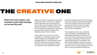 SOCIAL MEDIA MARKETING TRENDS 2022
THE CREATIVE ONE
What is the most creative, most
innovative social media campaign
you’ve seen this year?
Despite the handful of campaign success stories
surfacing this year, TikTok remains a relatively
nascent opportunity, with many brands hesi-
tant to migrate onto the platform. While it’s less
polished as a platform and results remain far
from predictable, the opportunity for rapid brand
growth proves to make TikTok placements
incredibly lucrative (if done correctly).
Costa Coffee’s ‘The Costa For You’ TikTok
campaign is an outstanding example of well
crafted, strategic use of the platform. The
campaign ‘gamed’ the TikTok algorithm, subtly
touting the Costa menu through 14 creative
executions, each encompassing the nuances
of a well known TikTok subculture, served to
the relevant audiences based on their browsing
history. Each execution personified the algorithm
as the main character of the content through
a popular TikTok filter, who fed the viewer a
personalised Costa selection based on the
nature of their viewing habits.
The campaign’s success was undoubtedly
driven by its ability to strategically game the
native platform affordances of TikTok (in the
case of the FYP and subcultures) to serve audi-
ences hyper-personalised, curated content in
a way that felt authentic to the platform. This
level of clever strategic innovation across plat-
forms will prove critical as audiences continue to
demand more from content, particularly in an era
driven by hyper-personalised entertainment.
77
 