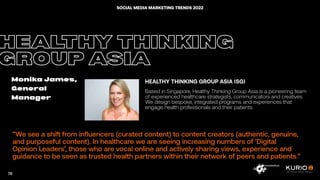 ”We see a shift from influencers (curated content) to content creators (authentic, genuine,
and purposeful content). In healthcare we are seeing increasing numbers of ‘Digital
Opinion Leaders’, those who are vocal online and actively sharing views, experience and
guidance to be seen as trusted health partners within their network of peers and patients.”
HEALTHY THINKING
GROUP ASIA
Monika James,
General
Manager
HEALTHY THINKING GROUP ASIA (SG)
Based in Singapore, Healthy Thinking Group Asia is a pioneering team
of experienced healthcare strategists, communicators and creatives.
We design bespoke, integrated programs and experiences that
engage health professionals and their patients.
78
SOCIAL MEDIA MARKETING TRENDS 2022
 