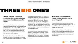 SOCIAL MEDIA MARKETING TRENDS 2022
What is the most interesting
trend regarding social media that
marketers should be aware of in
2022?
The delivery of healthcare has made a monu-
mental shift online in the last 24 months, and this
is set to continue and evolve in 2022. Naturally,
social media channels have been a significant
part of this with both patients and healthcare
professionals turning to them to communicate
with each other and their peers.
Particularly interesting aspects of this have
included the rise of direct messaging channels
and apps to communicate, whether it is a doctor
THREE BIG ONES
providing personalized advice and content to a
patient over WhatsApp, tele-consults or Face-
book Messenger, or patients sharing expe-
riences with each other on closed Telegram
or Facebook groups. Also, the proliferation of
‘edutainment’ on channels such as TikTok and
TikTok Docs has also been significant with both
healthcare professionals (HCPs) and the general
public contributing health and wellness advice,
‘hacks’ and education.
With this shift comes huge implications with
regards to misinformation, credibility, authen-
ticity, and trust, and we see these themes
playing a huge role in the future of how health-
care marketers participate in the social media
ecosystem.
What is the most interesting
(social media) statistics you’ve
seen this year?
“65% of Covid-19 anti-vaccine misinformation
and conspiracy theories are attributable to just 12
people” Report from the Center for Countering
Digital Hate, March 2021.
With a combined following of over 59 million
people across their social media platforms, this
staggering statistic highlights just how much
social media enables misinformation to spread
out of control.
79
 