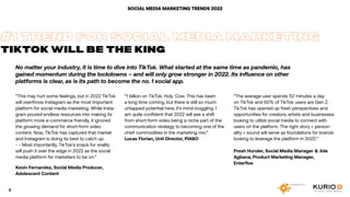 No matter your industry, it is time to dive into TikTok. What started at the same time as pandemic, has
gained momentum during the lockdowns – and will only grow stronger in 2022. Its influence on other
platforms is clear, as is its path to become the no. 1 social app.
SOCIAL MEDIA MARKETING TRENDS 2022
“This may hurt some feelings, but in 2022 TikTok
will overthrow Instagram as the most important
platform for social media marketing. While Insta-
gram poured endless resources into making its
platform more e-commerce friendly, it ignored
the growing demand for short-form video
content. Now, TikTok has captured that market
and Instagram is doing its best to catch up.
- - Most importantly, TikTok’s knack for virality
will push it over the edge in 2022 as the social
media platform for marketers to be on.“
Kevin Fernandez, Social Media Producer,
Adolescent Content
#1 TREND FOR SOCIAL MEDIA MARKETING
TIKTOK WILL BE THE KING
“1 billion on TikTok. Holy. Cow. This has been
a long time coming, but there is still so much
untapped potential here, it’s mind-boggling. I
am quite confident that 2022 will see a shift
from short-form video being a niche part of the
communication strategy to becoming one of the
chief commodities in the marketing mix.”
Lucas Florian, Unit Director, PIABO
”The average user spends 52 minutes a day
on TikTok and 60% of TikTok users are Gen Z.
TikTok has opened up fresh perspectives and
opportunities for creators, artists and businesses
looking to utilize social media to connect with
users on the platform. The right story + person-
ality + sound will serve as foundations for brands
looking to leverage the platform in 2022.”
Presh Hunder, Social Media Manager & Jide
Agbana, Product Marketing Manager,
Enterfive
8
 