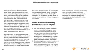 SOCIAL MEDIA MARKETING TRENDS 2022
Taking the implications of statistics like this
a step further, when you consider how much
social media is booming amongst older gener-
ations and combine it with the fact that those
over 65 are more vulnerable to misinforma-
tion compared to other age groups, places
with rapidly aging populations such as many
Asia Pacific nations face an epidemic of their
own. There are even some claims within Asian
countries that the elderly population is more to
‘blame’ for perpetuating fake news, and Singa-
pore for example, has enacted the ‘Protection
from Online Falsehoods and Manipulation Act’ to
legally tackle the spread of fake news.
With over 60% of the world’s population now
online, there is more potential than ever to reach,
educate, interact with, and facilitate conversa-
tions between target patient groups for a range
of health-related topics on social media. For
pharma companies operating in these channels,
the key is to establish credibility so to be seen as
a trustworthy ally in the spread of scientific and
fact-based information, whilst still balancing this
with engaging angles that appeal to the target
audience. Afterall, to compete effectively for
attention in the social world, we need people to
want to consume, interact with and ideally share,
our content.
Where is influencer marketing
headed in 2022? And why so?
1.	 Shift from influencers (curated content) to
content creators (authentic, genuine, and
purposeful content). In healthcare we are
seeing increasing numbers of ‘Digital Opinion
Leaders’, those who are vocal online and
actively sharing views, experience and guid-
ance to be seen as trusted health partners
within their network of peers and patients.
2.	 Crossbreeding between content creation and
e-commerce – more live streams and live
shops with the introduction of ‘shop’ function
in most social media platforms such as Face-
book and Instagram. In pharma we are seeing
more companies move to eCommerce
channels for their own consumer products,
eliminating the middleman and ensuring
authenticity of product and the information
conveyed about it.
80
 