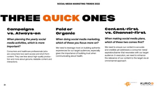 SOCIAL MEDIA MARKETING TRENDS 2022
Campaigns
vs. Always-on
When planning the yearly social
media activities, which is more
important?
Consumers and healthcare professionals (who
are consumers too) want access and short-form
content. They care less about high-quality produc-
tion and more about genuine, relatable content and
interactions.
Paid or
Organic
When doing social media marketing,
which of these you focus more on?
We need to leverage more on building authentic
experiences for our target audiences, especially
given the importance of building trust when
communicating about health.
Content-first
vs. Channel-first
When making social media plans,
which of these two comes first?
We need to ensure our content is accurate
and credible yet addresses a consumer need/
aspiration/barrier that resonates with our target
audience. In execution, we need to enhance
the relevance of our content to the target via an
omnichannel approach.
THREE QUICK ONES
81
 