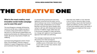 SOCIAL MEDIA MARKETING TRENDS 2022
THE CREATIVE ONE
What is the most creative, most
innovative social media campaign
you’ve seen this year?
The local Singapore campaign #Embracing-
newnorms by AIA was a notable example of
a company using social media to respond in
real-time to a crisis facing its stakeholders and
positioning themselves as a lifelong partner and
holistic ally across many facets of health and
wellbeing.
Launched during Singapore’s version of lock-
down (‘Circuit Breaker’), AIA led a range of
initiatives to support Singaporeans and Singa-
pore businesses through the many areas
of upheaval being experienced at the time,
rallying its consumers and the wider commu-
nity to ‘embrace new norms’. Combining earned
and paid media, ambassadors such as David
Beckham and other key opinion leaders advo-
cating for self-care, AIA championed its brand
promise of ‘healthier, longer, better lives’ and
in the process managed to create real behav-
iour change with regards to how Singaporeans
approach their health and well-being.
This campaign emphasises two key trends that
will continue into 2022 and beyond:
•	 Being seen as a true, trusted partner and
credible source of information who is ‘there
by your side’ can reap many rewards, espe-
cially in times of crisis.
•	 More than ever, health is a ‘hot’ area that
is top of mind for everyone. Many compa-
nies are finding a way to link their brands to
health and wellness, and this creates a lot
of noise that marketers need to be aware of
as they design and implement their social
campaigns.
82
 